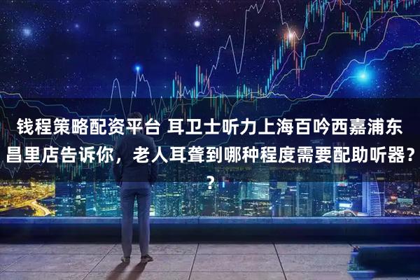 钱程策略配资平台 耳卫士听力上海百吟西嘉浦东昌里店告诉你，老人耳聋到哪种程度需要配助听器？