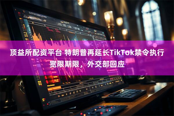 顶益所配资平台 特朗普再延长TikTok禁令执行宽限期限，外交部回应