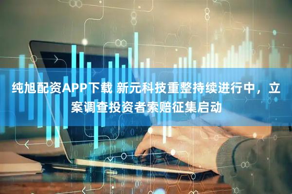 纯旭配资APP下载 新元科技重整持续进行中，立案调查投资者索赔征集启动