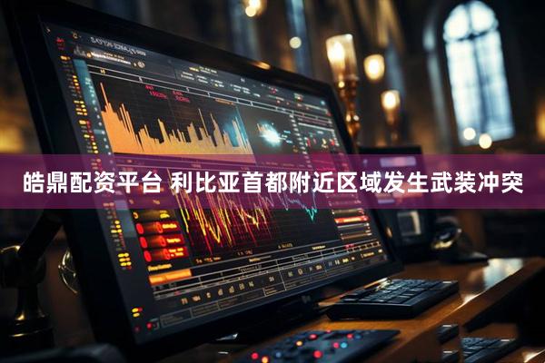 皓鼎配资平台 利比亚首都附近区域发生武装冲突