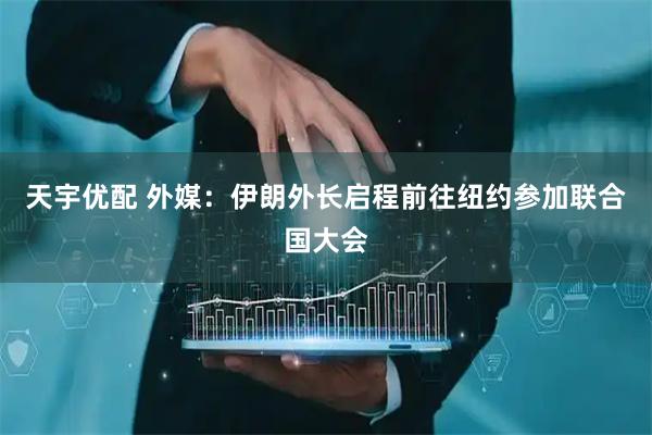 天宇优配 外媒：伊朗外长启程前往纽约参加联合国大会