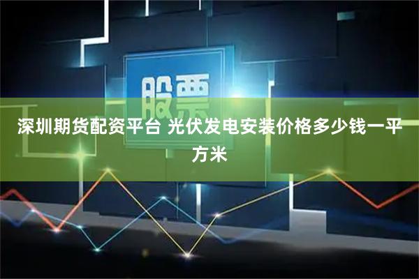 深圳期货配资平台 光伏发电安装价格多少钱一平方米