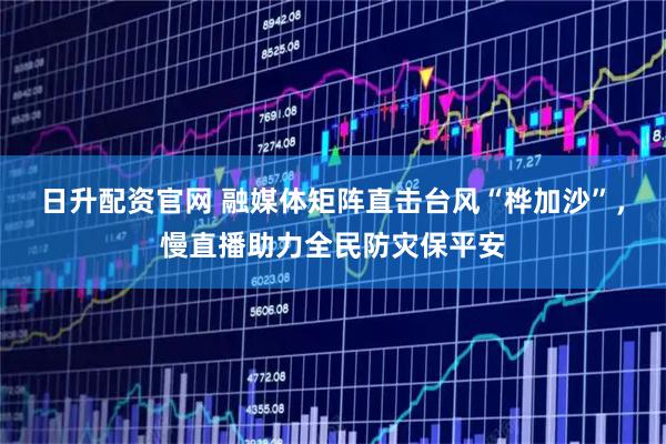 日升配资官网 融媒体矩阵直击台风“桦加沙”，慢直播助力全民防灾保平安