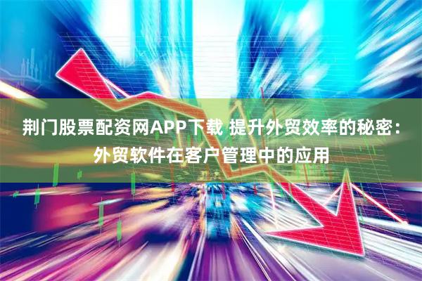 荆门股票配资网APP下载 提升外贸效率的秘密：外贸软件在客户管理中的应用
