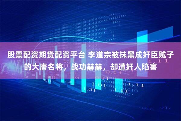 股票配资期货配资平台 李道宗被抹黑成奸臣贼子的大唐名将，战功赫赫，却遭奸人陷害