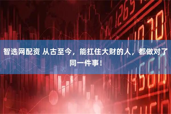 智选网配资 从古至今，能扛住大财的人，都做对了同一件事！