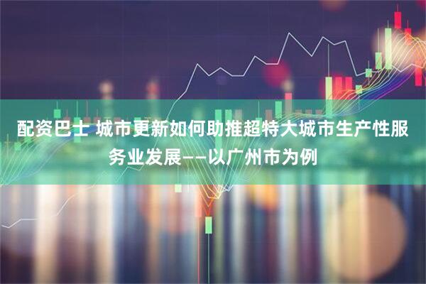 配资巴士 城市更新如何助推超特大城市生产性服务业发展——以广州市为例