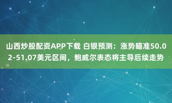 山西炒股配资APP下载 白银预测：涨势瞄准50.02-51.07美元区间，鲍威尔表态将主导后续走势