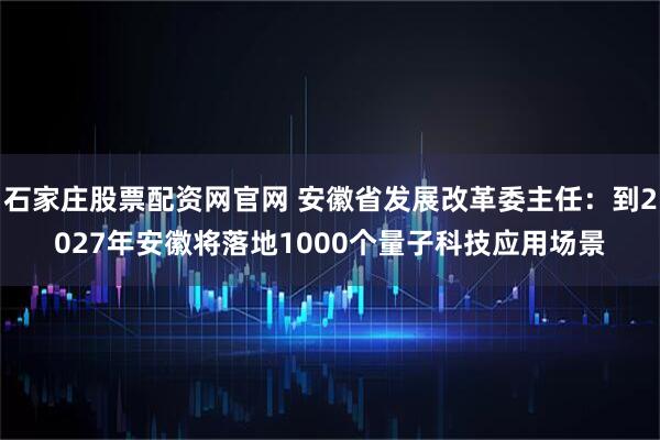 石家庄股票配资网官网 安徽省发展改革委主任：到2027年安徽将落地1000个量子科技应用场景