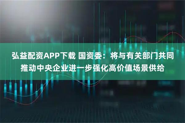 弘益配资APP下载 国资委：将与有关部门共同推动中央企业进一步强化高价值场景供给