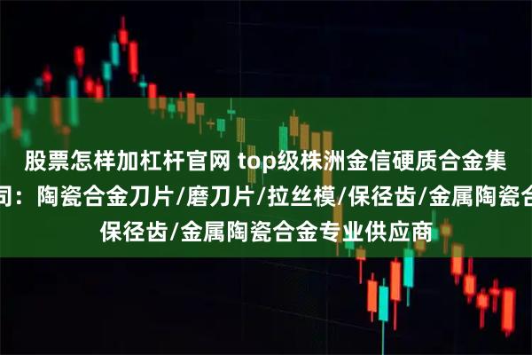 股票怎样加杠杆官网 top级株洲金信硬质合金集团股份有限公司：陶瓷合金刀片/磨刀片/拉丝模/保径齿/金属陶瓷合金专业供应商