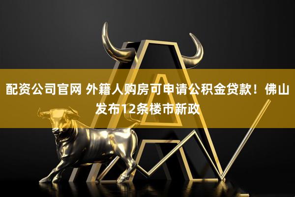 配资公司官网 外籍人购房可申请公积金贷款！佛山发布12条楼市新政