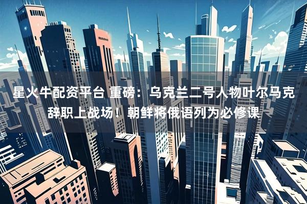 星火牛配资平台 重磅：乌克兰二号人物叶尔马克辞职上战场！朝鲜将俄语列为必修课