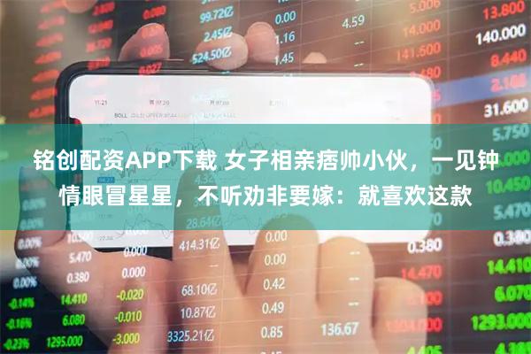 铭创配资APP下载 女子相亲痞帅小伙，一见钟情眼冒星星，不听劝非要嫁：就喜欢这款