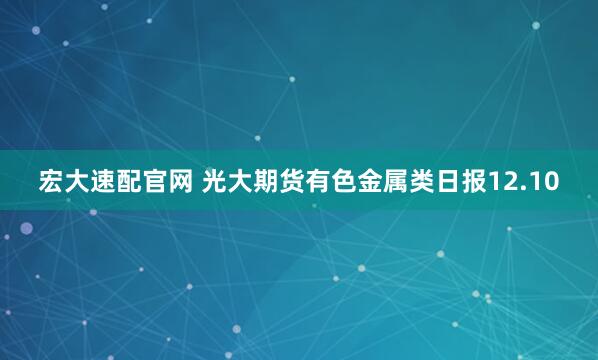 宏大速配官网 光大期货有色金属类日报12.10