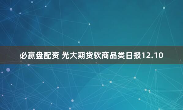 必赢盘配资 光大期货软商品类日报12.10
