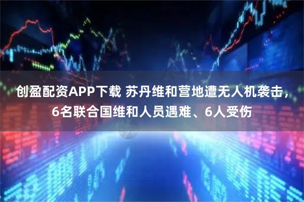 创盈配资APP下载 苏丹维和营地遭无人机袭击，6名联合国维和人员遇难、6人受伤