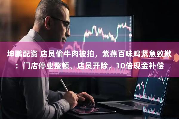 坤鹏配资 店员偷牛肉被拍，紫燕百味鸡紧急致歉：门店停业整顿、店员开除，10倍现金补偿